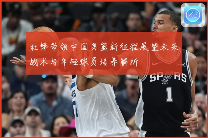 杜锋带领中国男篮新征程展望未来战术与年轻球员培养解析