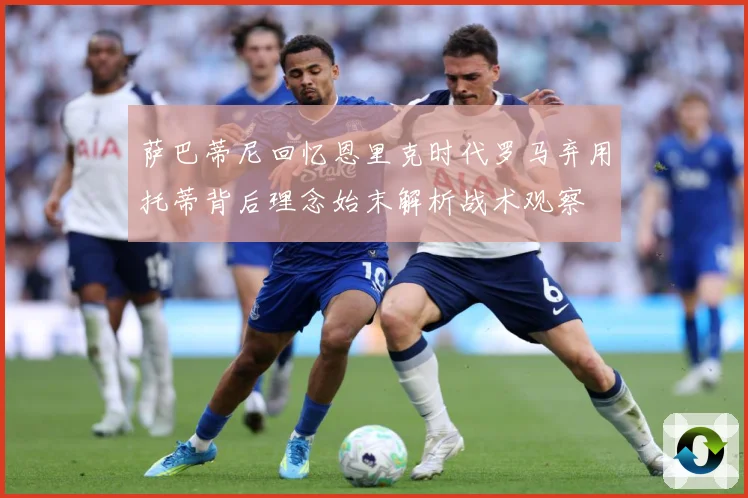 萨巴蒂尼回忆恩里克时代罗马弃用托蒂背后理念始末解析战术观察