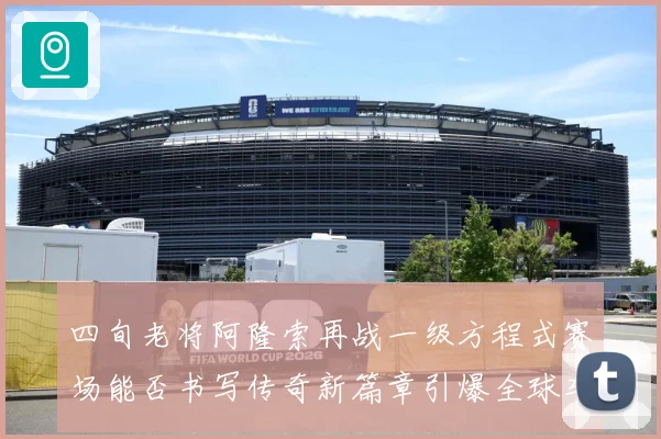 四旬老将阿隆索再战一级方程式赛场能否书写传奇新篇章引爆全球车迷热议解析