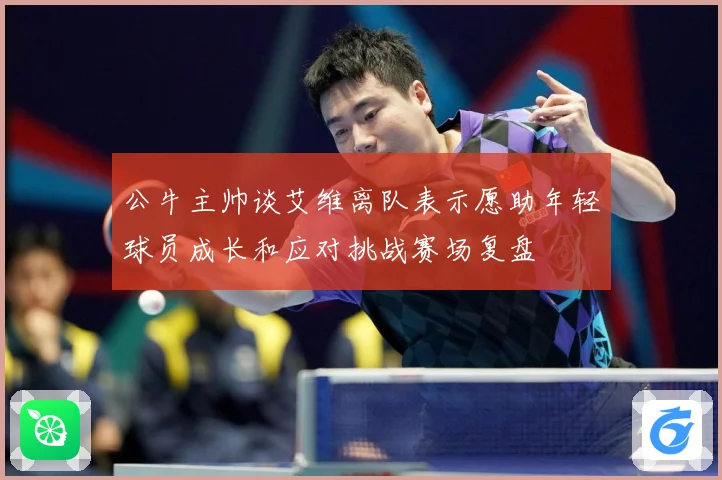公牛主帅谈艾维离队表示愿助年轻球员成长和应对挑战赛场复盘
