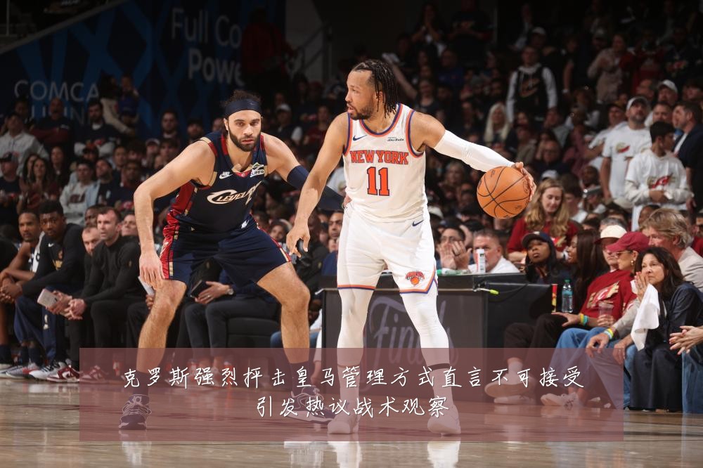 克罗斯强烈抨击皇马管理方式直言不可接受引发热议战术观察