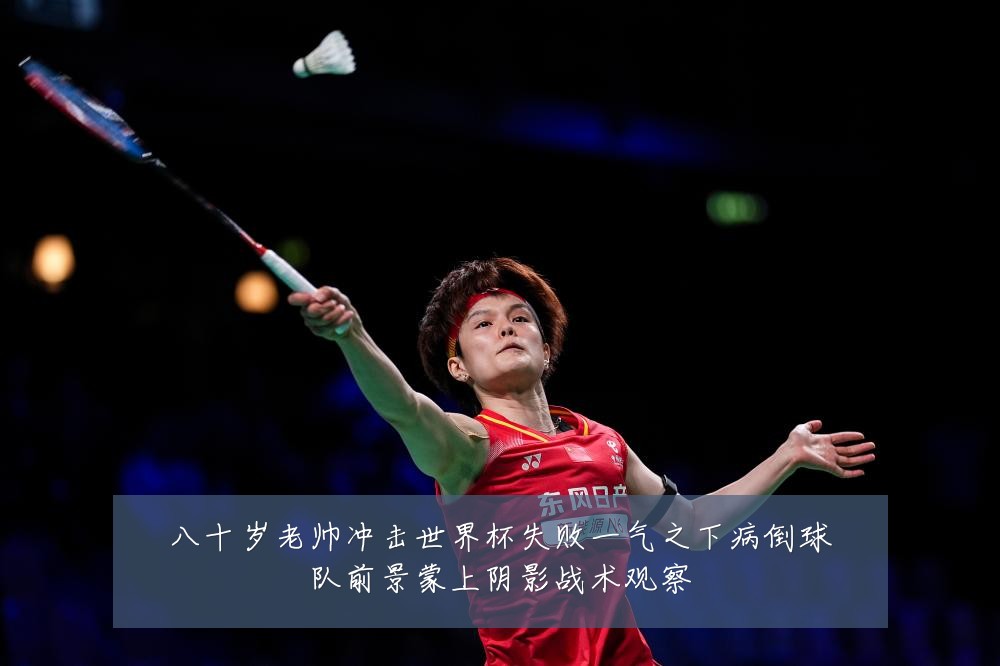 八十岁老帅冲击世界杯失败一气之下病倒球队前景蒙上阴影战术观察